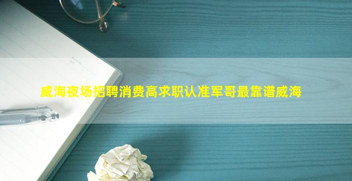 威海夜场招聘消费高求职认准军哥最靠谱威海